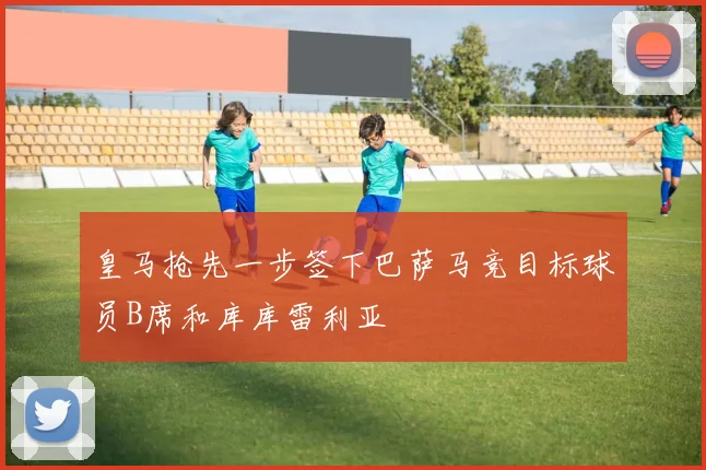 皇马抢先一步签下巴萨马竞目标球员B席和库库雷利亚