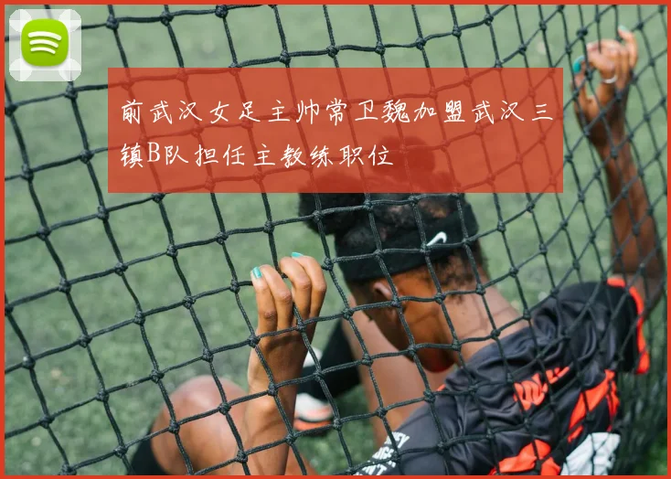 前武汉女足主帅常卫魏加盟武汉三镇B队担任主教练职位