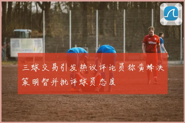 三球交易引发热议评论员称黄蜂决策明智并批评球员态度