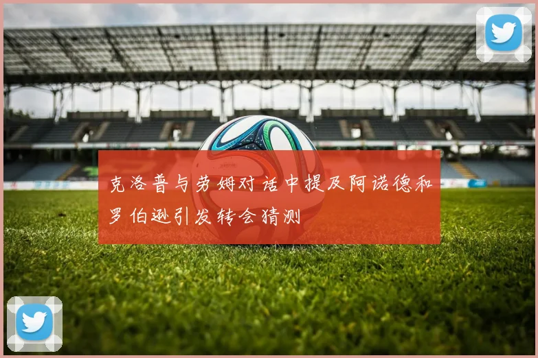 克洛普与劳姆对话中提及阿诺德和罗伯逊引发转会猜测