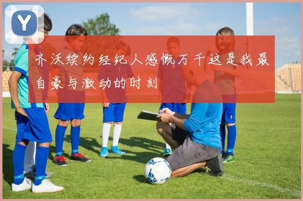 齐沃续约经纪人感慨万千这是我最自豪与激动的时刻