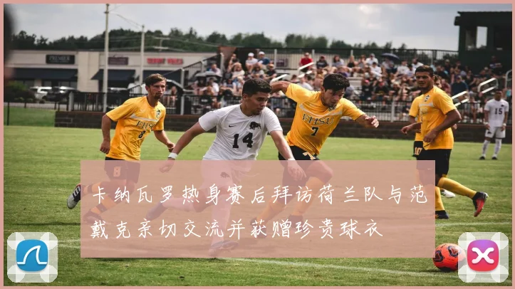 卡纳瓦罗热身赛后拜访荷兰队与范戴克亲切交流并获赠珍贵球衣