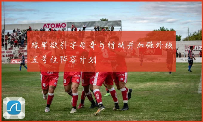 绿军欲引字母哥与特纳并加强外线五号位阵容计划