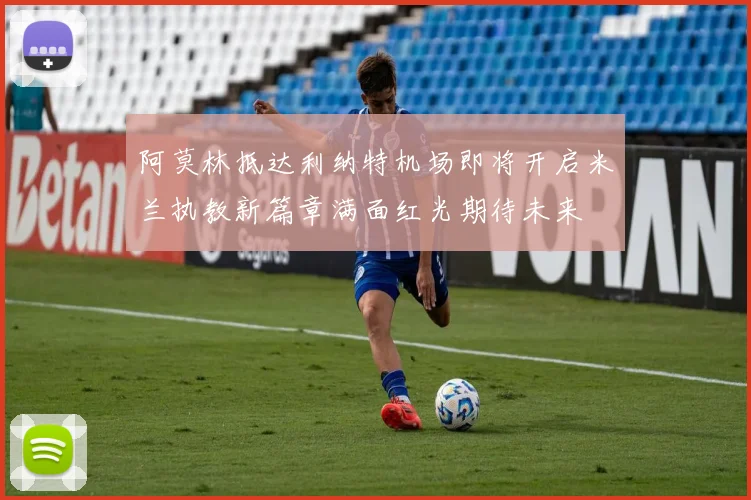 阿莫林抵达利纳特机场即将开启米兰执教新篇章满面红光期待未来