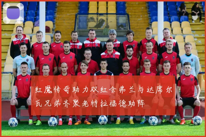 红魔传奇助力双红会弗兰与达席尔瓦兄弟齐聚老特拉福德助阵