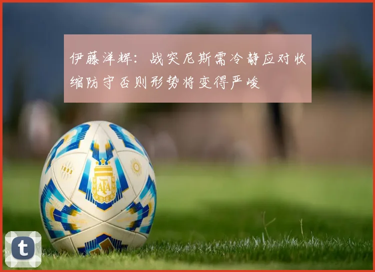 伊藤洋辉：战突尼斯需冷静应对收缩防守否则形势将变得严峻
