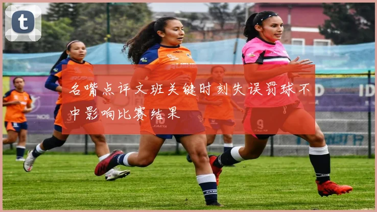 名嘴点评文班关键时刻失误罚球不中影响比赛结果