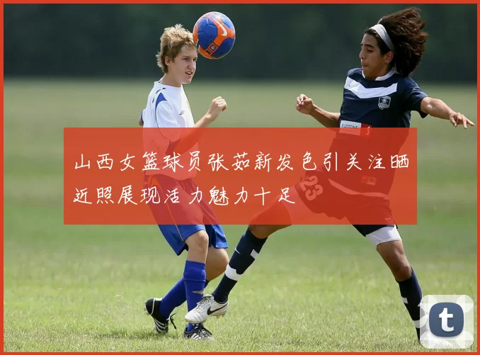 山西女篮球员张茹新发色引关注晒近照展现活力魅力十足