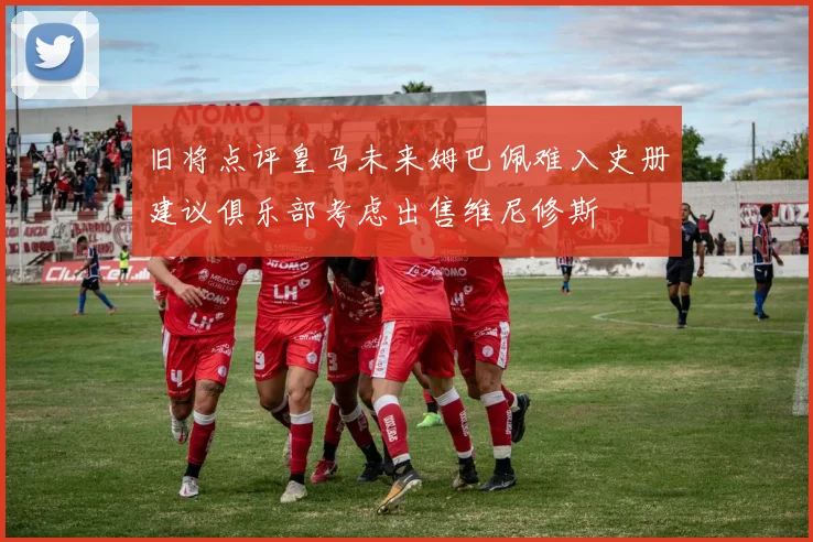 旧将点评皇马未来姆巴佩难入史册建议俱乐部考虑出售维尼修斯